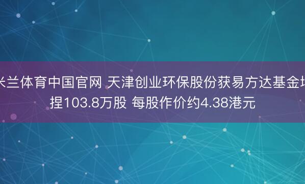 米兰体育中国官网 天津创业环保股份获易方达基金增捏103.8万股 每股作价约4.38港元