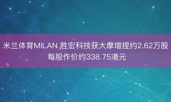 米兰体育MILAN 胜宏科技获大摩增捏约2.62万股 每股作价约338.75港元