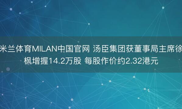 米兰体育MILAN中国官网 汤臣集团获董事局主席徐枫增握14.2万股 每股作价约2.32港元