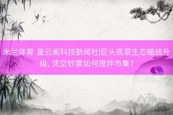 米兰体育 星云阁科技新闻社|巨头底层生态暗战升级， 凭空钞票如何搅拌市集?