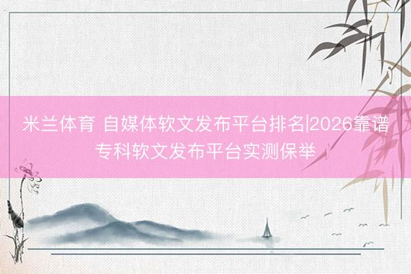 米兰体育 自媒体软文发布平台排名|2026靠谱专科软文发布平台实测保举