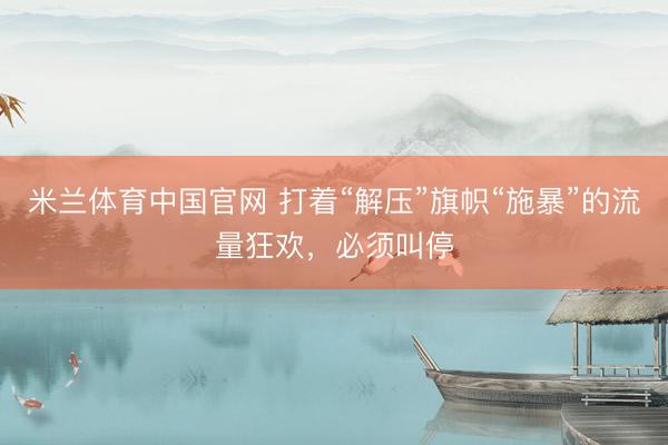 米兰体育中国官网 打着“解压”旗帜“施暴”的流量狂欢，必须叫停