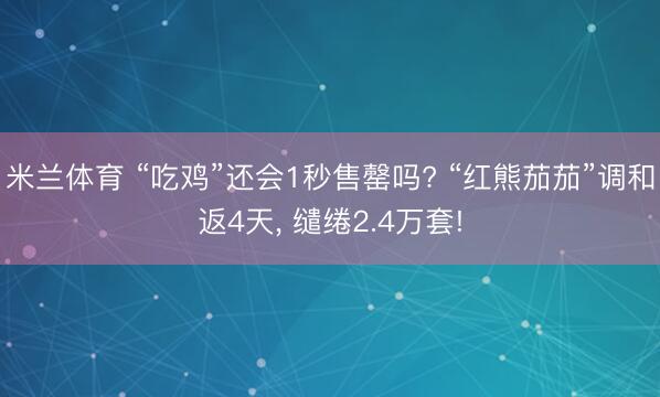 米兰体育 “吃鸡”还会1秒售罄吗? “红熊茄茄”调和返4天， 缱绻2.4万套!