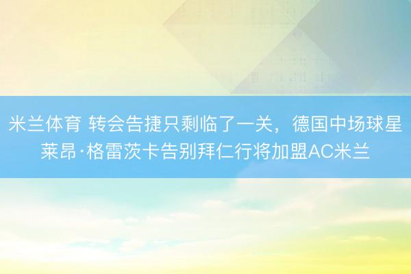 米兰体育 转会告捷只剩临了一关，德国中场球星莱昂·格雷茨卡告别拜仁行将加盟AC米兰
