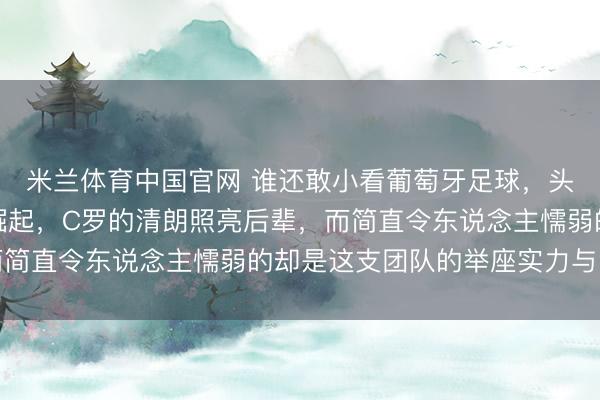 米兰体育中国官网 谁还敢小看葡萄牙足球，头昏目眩的奇才们正在崛起，C罗的清朗照亮后辈，而简直令东说念主懦弱的却是这支团队的举座实力与深度