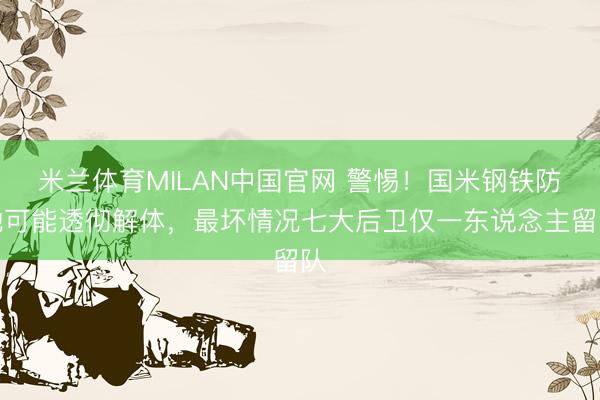 米兰体育MILAN中国官网 警惕！国米钢铁防地可能透彻解体，最坏情况七大后卫仅一东说念主留队