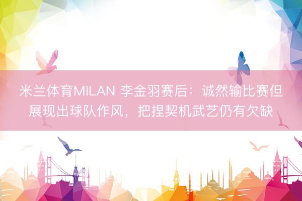 米兰体育MILAN 李金羽赛后：诚然输比赛但展现出球队作风，把捏契机武艺仍有欠缺