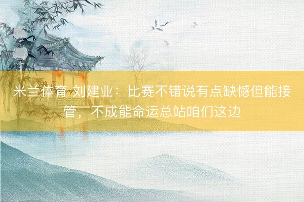 米兰体育 刘建业：比赛不错说有点缺憾但能接管，不成能命运总站咱们这边