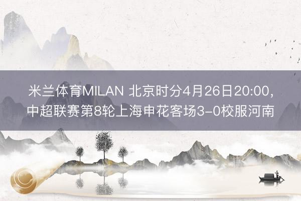 米兰体育MILAN 北京时分4月26日20:00，中超联赛第8轮上海申花客场3-0校服河南