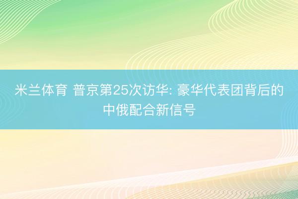 米兰体育 普京第25次访华: 豪华代表团背后的中俄配合新信号