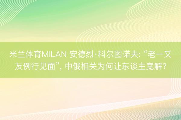 米兰体育MILAN 安德烈·科尔图诺夫: “老一又友例行见面”, 中俄相关为何让东谈主宽解?