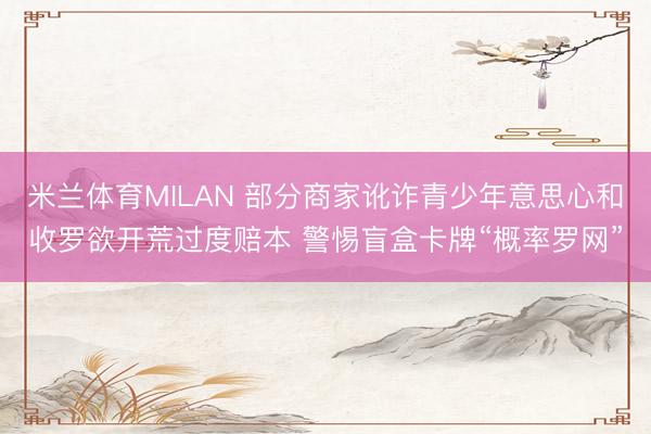 米兰体育MILAN 部分商家讹诈青少年意思心和收罗欲开荒过度赔本 警惕盲盒卡牌“概率罗网”