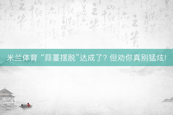 米兰体育 “蒜薹摆脱”达成了? 但劝你真别猛炫!