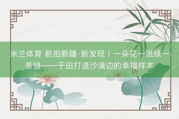米兰体育 航拍新疆·新发现丨一朵花一派绿一条链——于田打造沙漠边的幸福样本