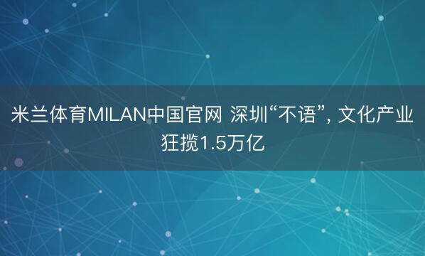 米兰体育MILAN中国官网 深圳“不语”， 文化产业狂揽1.5万亿