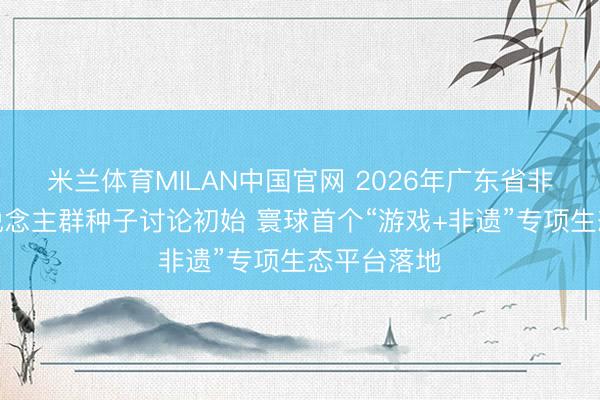 米兰体育MILAN中国官网 2026年广东省非遗传承东说念主群种子讨论初始 寰球首个“游戏+非遗”专项生态平台落地