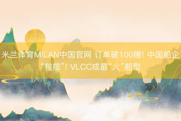 米兰体育MILAN中国官网 订单破100艘! 中国船企“包揽”! VLCC成最“火”船型