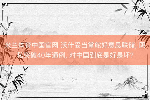 米兰体育中国官网 沃什妥当掌舵好意思联储， 阴私突破40年通例， 对中国到底是好是坏?