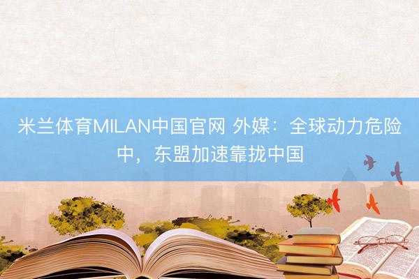 米兰体育MILAN中国官网 外媒：全球动力危险中，东盟加速靠拢中国