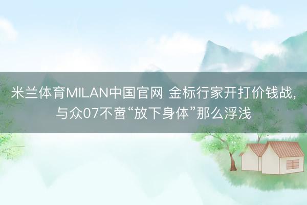 米兰体育MILAN中国官网 金标行家开打价钱战，与众07不啻“放下身体”那么浮浅
