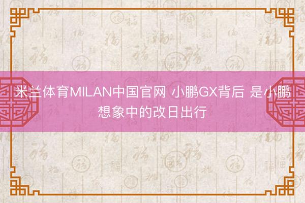 米兰体育MILAN中国官网 小鹏GX背后 是小鹏想象中的改日出行