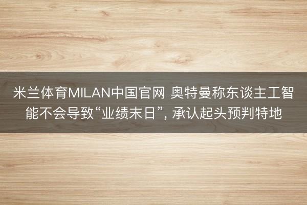 米兰体育MILAN中国官网 奥特曼称东谈主工智能不会导致“业绩末日”， 承认起头预判特地