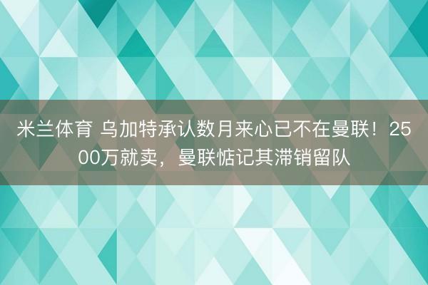 米兰体育 乌加特承认数月来心已不在曼联!2500万就卖,曼联惦记其滞销留队