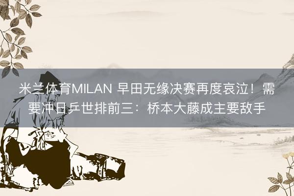 米兰体育MILAN 早田无缘决赛再度哀泣！需要冲日乒世排前三：桥本大藤成主要敌手