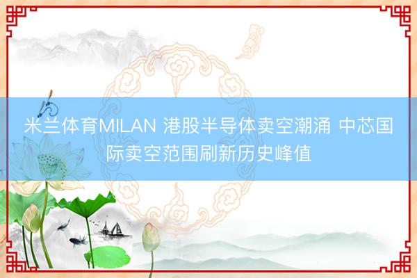 米兰体育MILAN 港股半导体卖空潮涌 中芯国际卖空范围刷新历史峰值