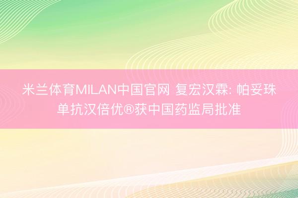 米兰体育MILAN中国官网 复宏汉霖: 帕妥珠单抗汉倍优®获中国药监局批准