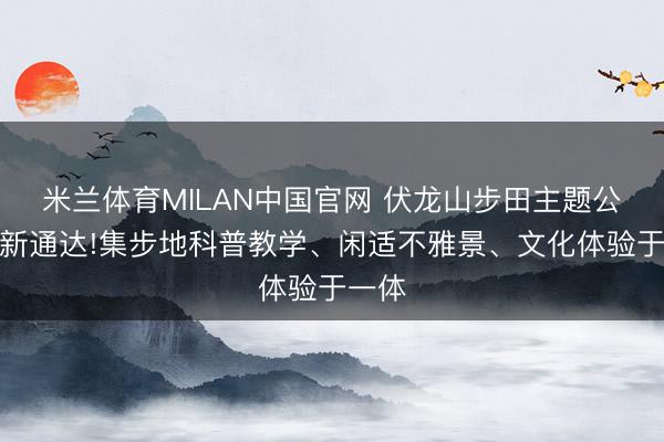 米兰体育MILAN中国官网 伏龙山步田主题公园全新通达!集步地科普教学、闲适不雅景、文化体验于一体