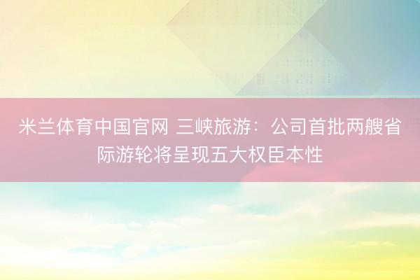 米兰体育中国官网 三峡旅游：公司首批两艘省际游轮将呈现五大权臣本性