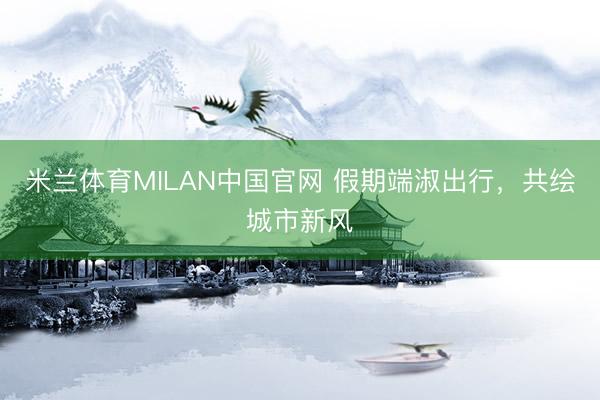 米兰体育MILAN中国官网 假期端淑出行，共绘城市新风
