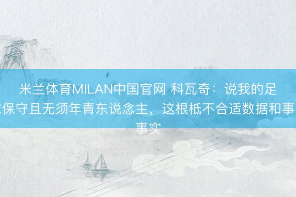 米兰体育MILAN中国官网 科瓦奇:说我的足球保守且无须年青东说念主,这根柢不合适数据和事实