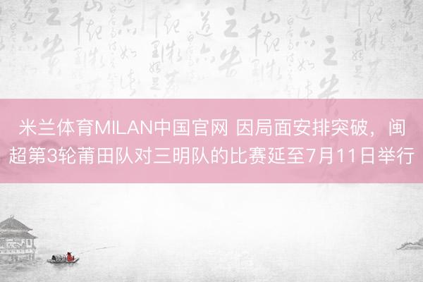 米兰体育MILAN中国官网 因局面安排突破，闽超第3轮莆田队对三明队的比赛延至7月11日举行