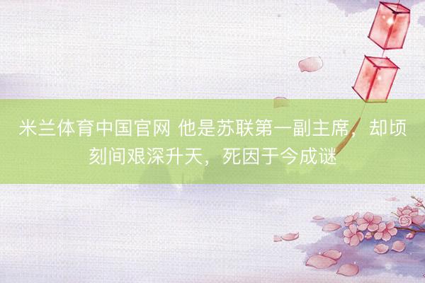 米兰体育中国官网 他是苏联第一副主席，却顷刻间艰深升天，死因于今成谜