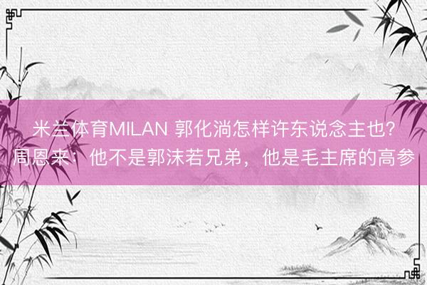 米兰体育MILAN 郭化淌怎样许东说念主也？周恩来：他不是郭沫若兄弟，他是毛主席的高参