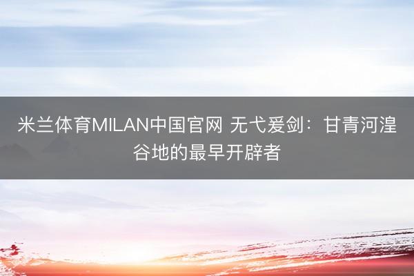米兰体育MILAN中国官网 无弋爰剑：甘青河湟谷地的最早开辟者