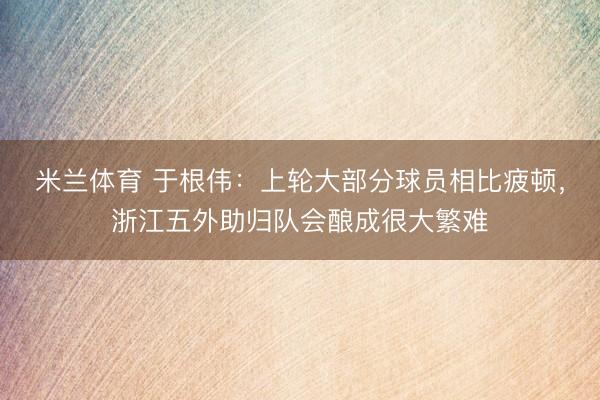 米兰体育 于根伟：上轮大部分球员相比疲顿，浙江五外助归队会酿成很大繁难