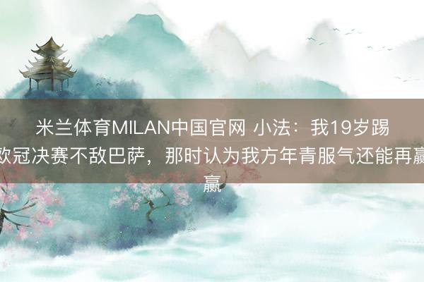 米兰体育MILAN中国官网 小法：我19岁踢欧冠决赛不敌巴萨，那时认为我方年青服气还能再赢