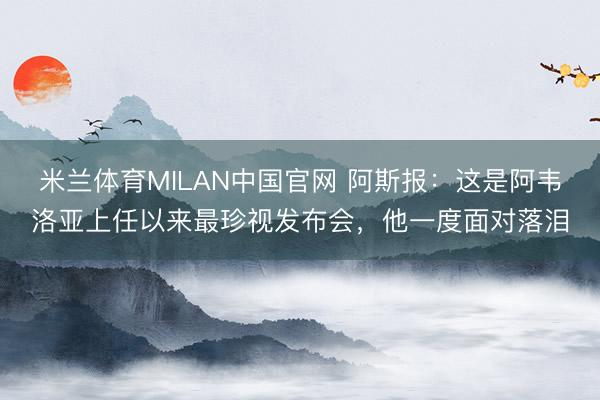 米兰体育MILAN中国官网 阿斯报：这是阿韦洛亚上任以来最珍视发布会，他一度面对落泪