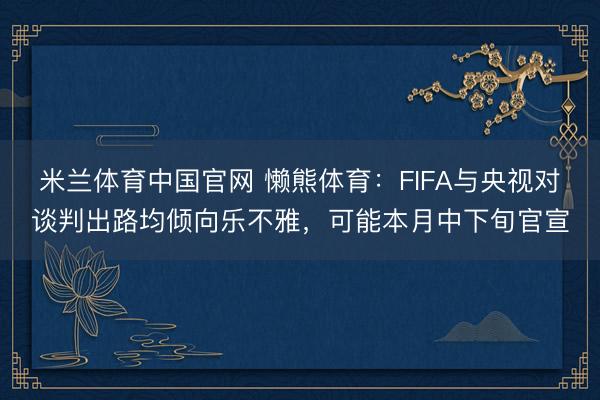 米兰体育中国官网 懒熊体育：FIFA与央视对谈判出路均倾向乐不雅，可能本月中下旬官宣