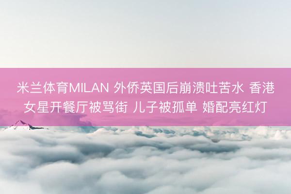 米兰体育MILAN 外侨英国后崩溃吐苦水 香港女星开餐厅被骂街 儿子被孤单 婚配亮红灯