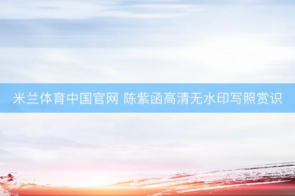 米兰体育中国官网 陈紫函高清无水印写照赏识
