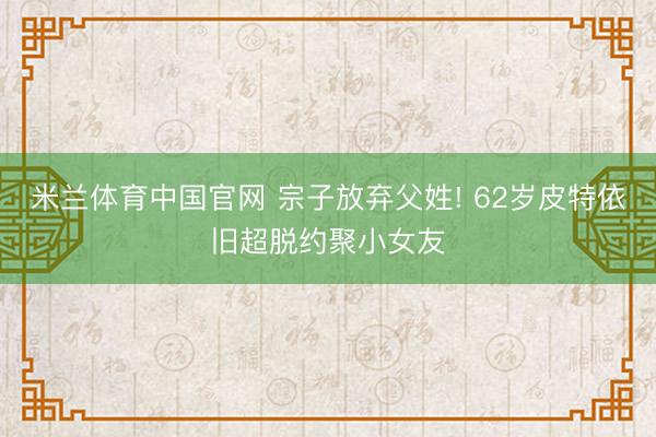 米兰体育中国官网 宗子放弃父姓! 62岁皮特依旧超脱约聚小女友