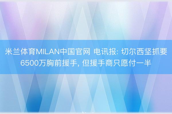 米兰体育MILAN中国官网 电讯报: 切尔西坚抓要6500万胸前援手， 但援手商只愿付一半