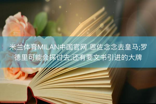 米兰体育MILAN中国官网 恩佐念念去皇马;罗德里可能会探讨去;还有要文书引进的大牌