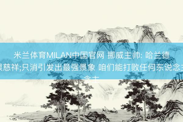 米兰体育MILAN中国官网 挪威主帅: 哈兰德很慈祥;只消引发出最强景象 咱们能打败任何东说念主