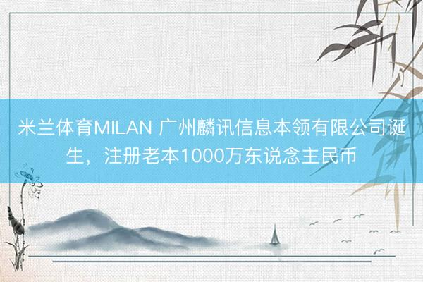 米兰体育MILAN 广州麟讯信息本领有限公司诞生，注册老本1000万东说念主民币