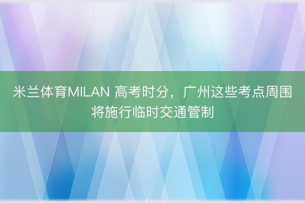 米兰体育MILAN 高考时分，广州这些考点周围将施行临时交通管制